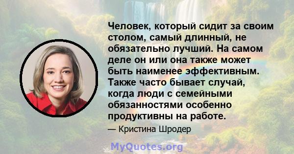 Человек, который сидит за своим столом, самый длинный, не обязательно лучший. На самом деле он или она также может быть наименее эффективным. Также часто бывает случай, когда люди с семейными обязанностями особенно