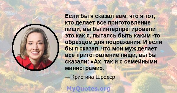 Если бы я сказал вам, что я тот, кто делает все приготовление пищи, вы бы интерпретировали это как я, пытаясь быть каким -то образцом для подражания. И если бы я сказал, что мой муж делает все приготовление пищи, вы бы