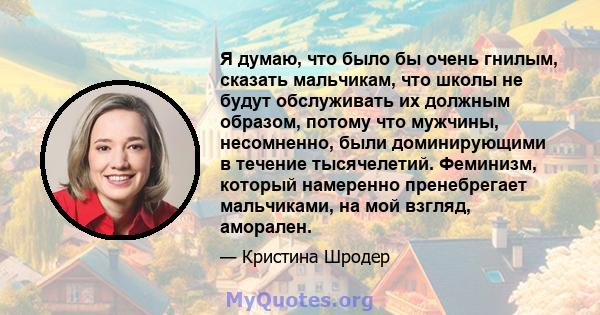 Я думаю, что было бы очень гнилым, сказать мальчикам, что школы не будут обслуживать их должным образом, потому что мужчины, несомненно, были доминирующими в течение тысячелетий. Феминизм, который намеренно пренебрегает 