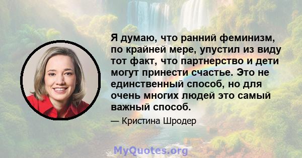 Я думаю, что ранний феминизм, по крайней мере, упустил из виду тот факт, что партнерство и дети могут принести счастье. Это не единственный способ, но для очень многих людей это самый важный способ.