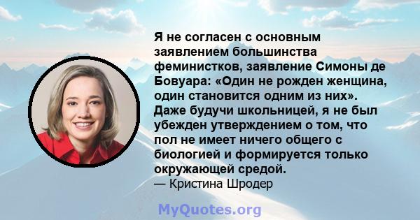 Я не согласен с основным заявлением большинства феминистков, заявление Симоны де Бовуара: «Один не рожден женщина, один становится одним из них». Даже будучи школьницей, я не был убежден утверждением о том, что пол не