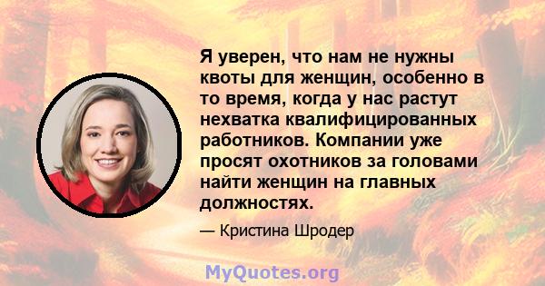 Я уверен, что нам не нужны квоты для женщин, особенно в то время, когда у нас растут нехватка квалифицированных работников. Компании уже просят охотников за головами найти женщин на главных должностях.