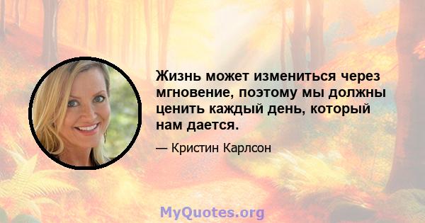 Жизнь может измениться через мгновение, поэтому мы должны ценить каждый день, который нам дается.