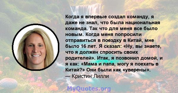 Когда я впервые создал команду, я даже не знал, что была национальная команда. Так что для меня все было новым. Когда меня попросили отправиться в поездку в Китай, мне было 16 лет. Я сказал: «Ну, вы знаете, что я должен 