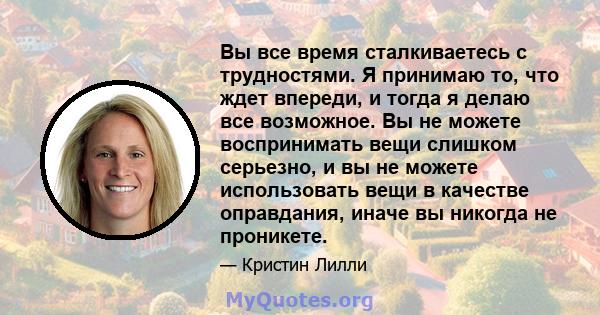 Вы все время сталкиваетесь с трудностями. Я принимаю то, что ждет впереди, и тогда я делаю все возможное. Вы не можете воспринимать вещи слишком серьезно, и вы не можете использовать вещи в качестве оправдания, иначе вы 