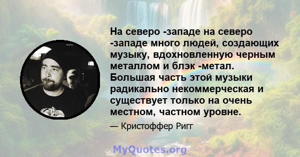 На северо -западе на северо -западе много людей, создающих музыку, вдохновленную черным металлом и блэк -метал. Большая часть этой музыки радикально некоммерческая и существует только на очень местном, частном уровне.