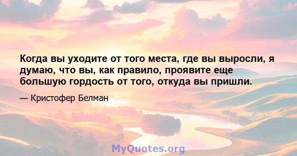 Когда вы уходите от того места, где вы выросли, я думаю, что вы, как правило, проявите еще большую гордость от того, откуда вы пришли.