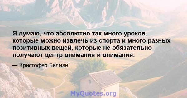 Я думаю, что абсолютно так много уроков, которые можно извлечь из спорта и много разных позитивных вещей, которые не обязательно получают центр внимания и внимания.