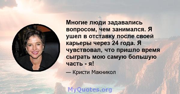 Многие люди задавались вопросом, чем занимался. Я ушел в отставку после своей карьеры через 24 года. Я чувствовал, что пришло время сыграть мою самую большую часть - я!