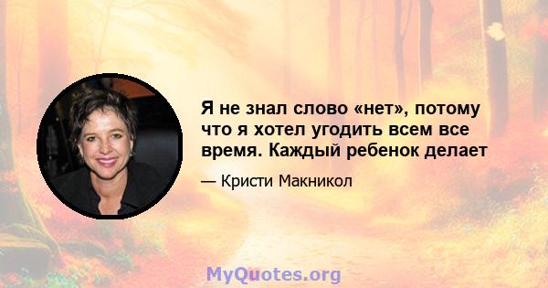 Я не знал слово «нет», потому что я хотел угодить всем все время. Каждый ребенок делает