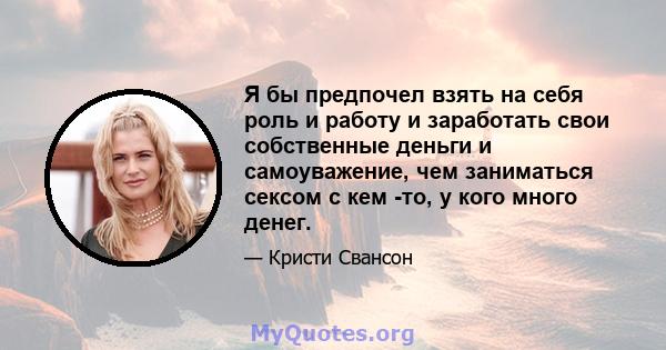 Я бы предпочел взять на себя роль и работу и заработать свои собственные деньги и самоуважение, чем заниматься сексом с кем -то, у кого много денег.