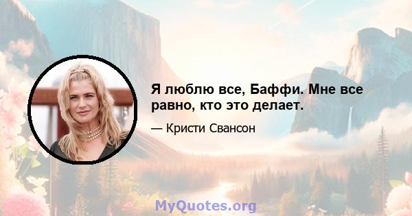 Я люблю все, Баффи. Мне все равно, кто это делает.