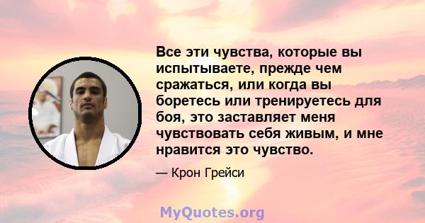 Все эти чувства, которые вы испытываете, прежде чем сражаться, или когда вы боретесь или тренируетесь для боя, это заставляет меня чувствовать себя живым, и мне нравится это чувство.