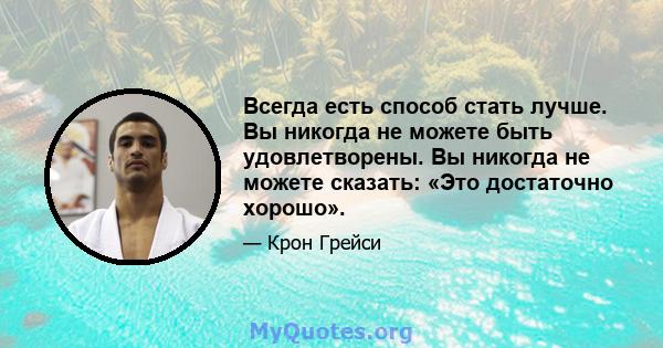 Всегда есть способ стать лучше. Вы никогда не можете быть удовлетворены. Вы никогда не можете сказать: «Это достаточно хорошо».