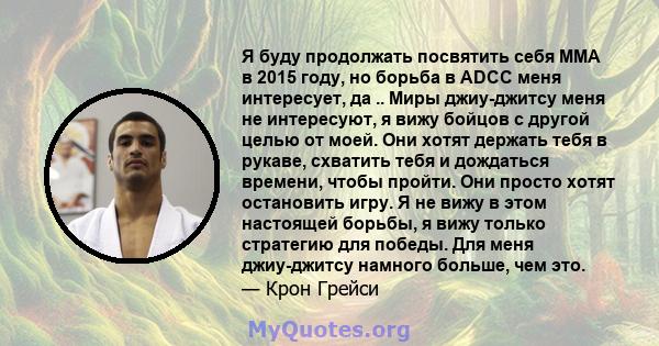 Я буду продолжать посвятить себя ММА в 2015 году, но борьба в ADCC меня интересует, да .. Миры джиу-джитсу меня не интересуют, я вижу бойцов с другой целью от моей. Они хотят держать тебя в рукаве, схватить тебя и