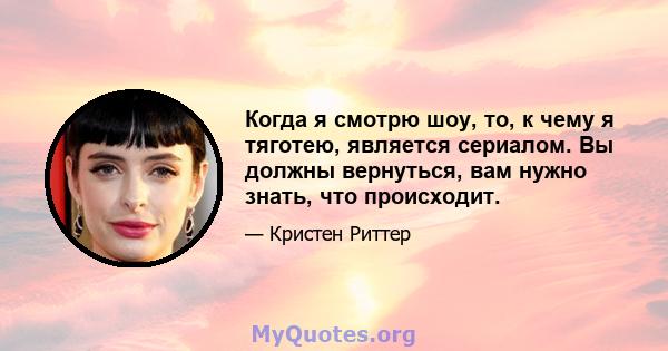 Когда я смотрю шоу, то, к чему я тяготею, является сериалом. Вы должны вернуться, вам нужно знать, что происходит.