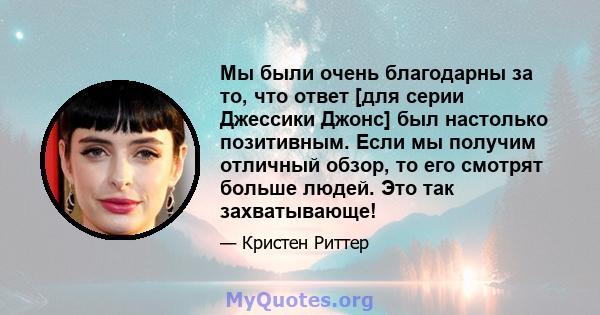 Мы были очень благодарны за то, что ответ [для серии Джессики Джонс] был настолько позитивным. Если мы получим отличный обзор, то его смотрят больше людей. Это так захватывающе!