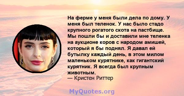 На ферме у меня были дела по дому. У меня был теленок. У нас было стадо крупного рогатого скота на пастбище. Мы пошли бы и доставили мне теленка на аукционе коров с народом амишей, который я бы поднял. Я давал ей