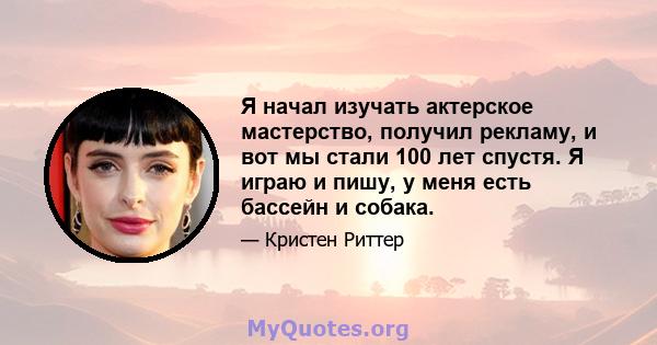 Я начал изучать актерское мастерство, получил рекламу, и вот мы стали 100 лет спустя. Я играю и пишу, у меня есть бассейн и собака.