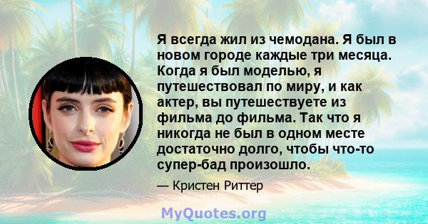 Я всегда жил из чемодана. Я был в новом городе каждые три месяца. Когда я был моделью, я путешествовал по миру, и как актер, вы путешествуете из фильма до фильма. Так что я никогда не был в одном месте достаточно долго, 