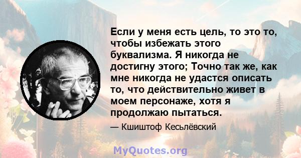 Если у меня есть цель, то это то, чтобы избежать этого буквализма. Я никогда не достигну этого; Точно так же, как мне никогда не удастся описать то, что действительно живет в моем персонаже, хотя я продолжаю пытаться.