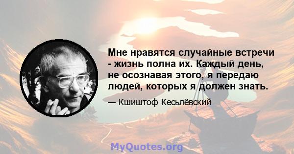 Мне нравятся случайные встречи - жизнь полна их. Каждый день, не осознавая этого, я передаю людей, которых я должен знать.