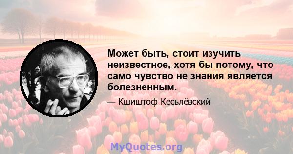 Может быть, стоит изучить неизвестное, хотя бы потому, что само чувство не знания является болезненным.