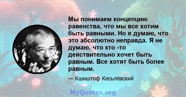 Мы понимаем концепцию равенства, что мы все хотим быть равными. Но я думаю, что это абсолютно неправда. Я не думаю, что кто -то действительно хочет быть равным. Все хотят быть более равным.