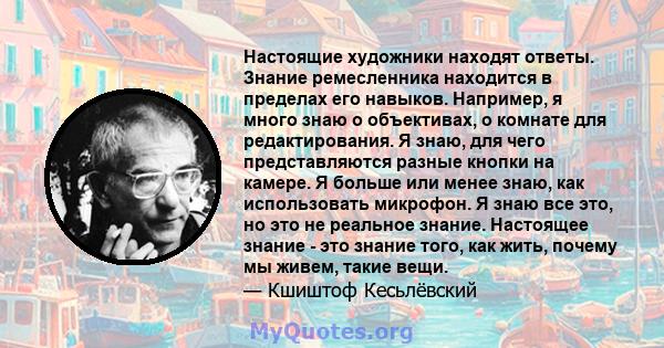 Настоящие художники находят ответы. Знание ремесленника находится в пределах его навыков. Например, я много знаю о объективах, о комнате для редактирования. Я знаю, для чего представляются разные кнопки на камере. Я