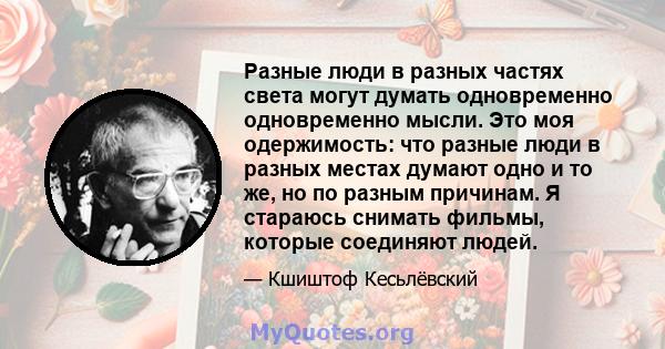 Разные люди в разных частях света могут думать одновременно одновременно мысли. Это моя одержимость: что разные люди в разных местах думают одно и то же, но по разным причинам. Я стараюсь снимать фильмы, которые