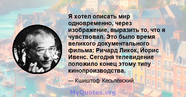 Я хотел описать мир одновременно, через изображение, выразить то, что я чувствовал. Это было время великого документального фильма: Ричард Ликок, Йорис Ивенс. Сегодня телевидение положило конец этому типу