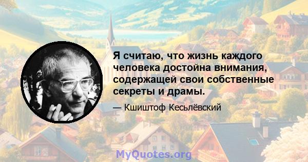 Я считаю, что жизнь каждого человека достойна внимания, содержащей свои собственные секреты и драмы.