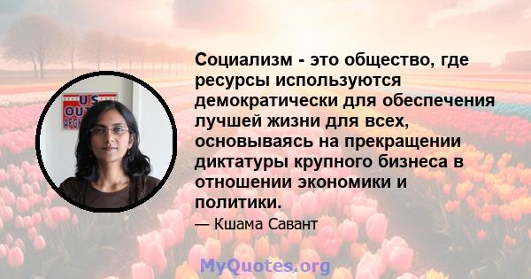 Социализм - это общество, где ресурсы используются демократически для обеспечения лучшей жизни для всех, основываясь на прекращении диктатуры крупного бизнеса в отношении экономики и политики.