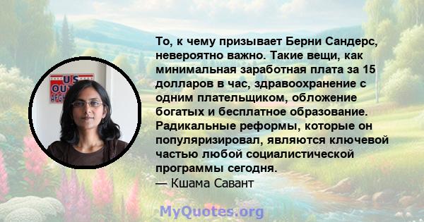 То, к чему призывает Берни Сандерс, невероятно важно. Такие вещи, как минимальная заработная плата за 15 долларов в час, здравоохранение с одним плательщиком, обложение богатых и бесплатное образование. Радикальные