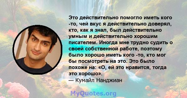 Это действительно помогло иметь кого -то, чей вкус я действительно доверял, кто, как я знал, был действительно умным и действительно хорошим писателем. Иногда мне трудно судить о своей собственной работе, поэтому было