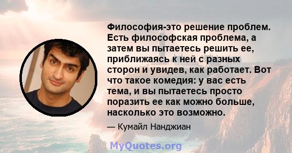 Философия-это решение проблем. Есть философская проблема, а затем вы пытаетесь решить ее, приближаясь к ней с разных сторон и увидев, как работает. Вот что такое комедия: у вас есть тема, и вы пытаетесь просто поразить