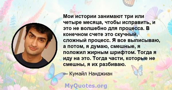 Мои истории занимают три или четыре месяца, чтобы исправить, и это не волшебно для процесса. В конечном счете это скучный, сложный процесс. Я все выписываю, а потом, я думаю, смешные, я положил жирным шрифтом. Тогда я