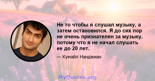 Не то чтобы я слушал музыку, а затем остановился. Я до сих пор не очень признателен за музыку, потому что я не начал слушать ее до 20 лет.