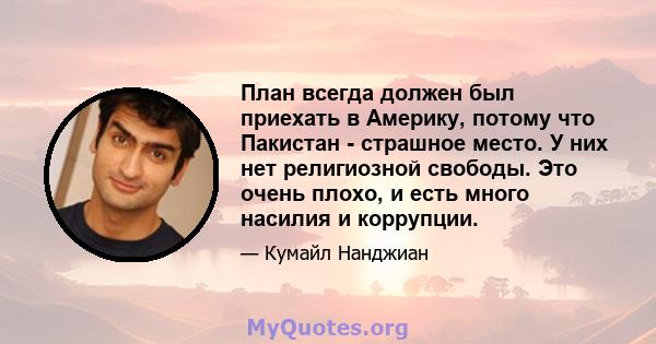 План всегда должен был приехать в Америку, потому что Пакистан - страшное место. У них нет религиозной свободы. Это очень плохо, и есть много насилия и коррупции.