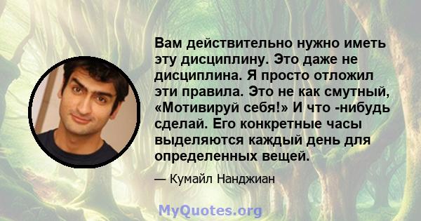 Вам действительно нужно иметь эту дисциплину. Это даже не дисциплина. Я просто отложил эти правила. Это не как смутный, «Мотивируй себя!» И что -нибудь сделай. Его конкретные часы выделяются каждый день для определенных 