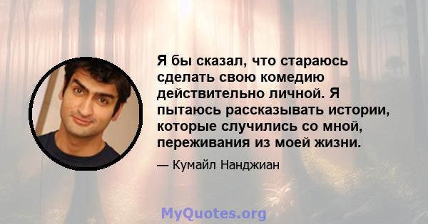 Я бы сказал, что стараюсь сделать свою комедию действительно личной. Я пытаюсь рассказывать истории, которые случились со мной, переживания из моей жизни.