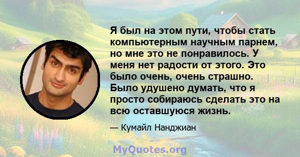 Я был на этом пути, чтобы стать компьютерным научным парнем, но мне это не понравилось. У меня нет радости от этого. Это было очень, очень страшно. Было удушено думать, что я просто собираюсь сделать это на всю