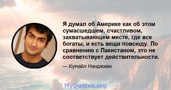 Я думал об Америке как об этом сумасшедшем, счастливом, захватывающем месте, где все богаты, и есть вещи повсюду. По сравнению с Пакистаном, это не соответствует действительности.