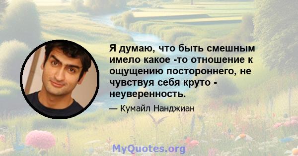 Я думаю, что быть смешным имело какое -то отношение к ощущению постороннего, не чувствуя себя круто - неуверенность.