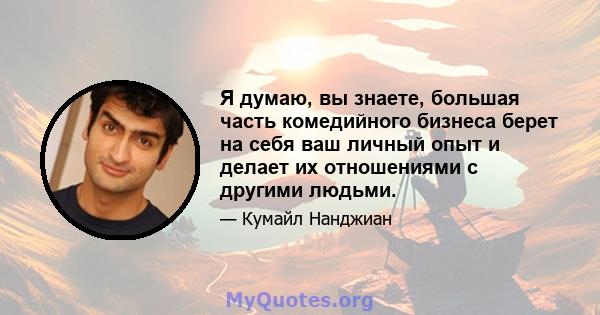 Я думаю, вы знаете, большая часть комедийного бизнеса берет на себя ваш личный опыт и делает их отношениями с другими людьми.