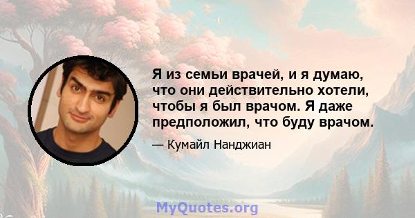 Я из семьи врачей, и я думаю, что они действительно хотели, чтобы я был врачом. Я даже предположил, что буду врачом.