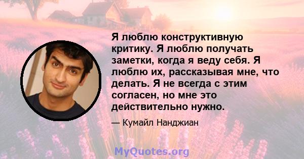 Я люблю конструктивную критику. Я люблю получать заметки, когда я веду себя. Я люблю их, рассказывая мне, что делать. Я не всегда с этим согласен, но мне это действительно нужно.