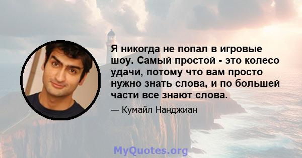 Я никогда не попал в игровые шоу. Самый простой - это колесо удачи, потому что вам просто нужно знать слова, и по большей части все знают слова.