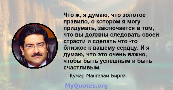 Что ж, я думаю, что золотое правило, о котором я могу придумать, заключается в том, что вы должны следовать своей страсти и сделать что -то близкое к вашему сердцу. И я думаю, что это очень важно, чтобы быть успешным и