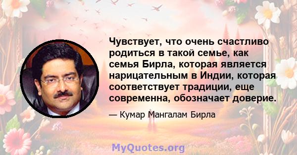 Чувствует, что очень счастливо родиться в такой семье, как семья Бирла, которая является нарицательным в Индии, которая соответствует традиции, еще современна, обозначает доверие.